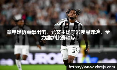 意甲足协重拳出击，尤文主场禁啦涉黑球迷，全力维护比赛秩序