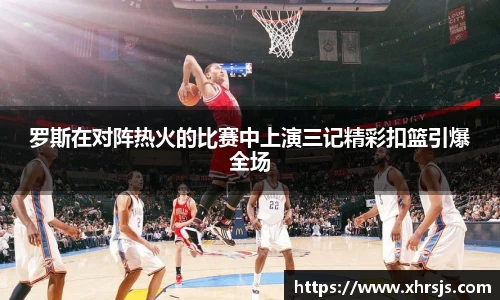 罗斯在对阵热火的比赛中上演三记精彩扣篮引爆全场