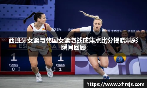 西班牙女篮与韩国女篮激战成焦点比分揭晓精彩瞬间回顾