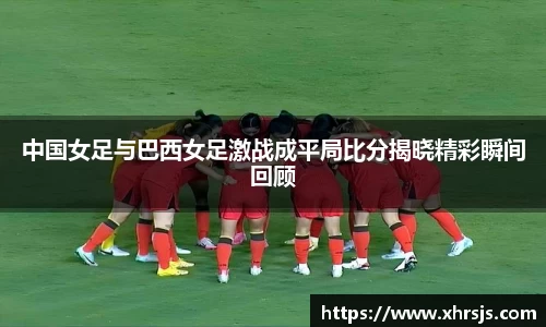 中国女足与巴西女足激战成平局比分揭晓精彩瞬间回顾