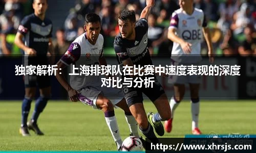独家解析：上海排球队在比赛中速度表现的深度对比与分析
